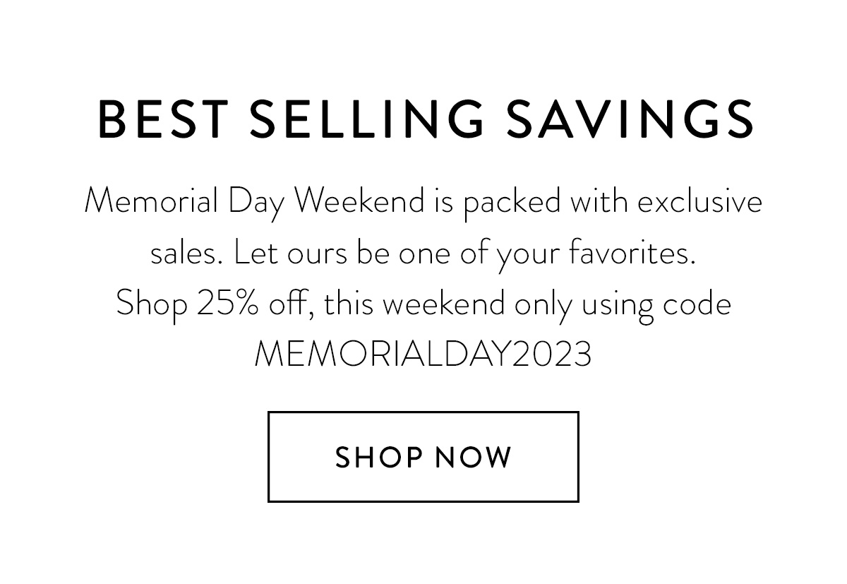 BEST SELLING SAVINGS Memorial Day Weekend is full of unforgettable memories (and sales). Let ours be one of your favorites. Shop 25% off, this weekend only using code MEMORIALDAY2023 Shop Now >