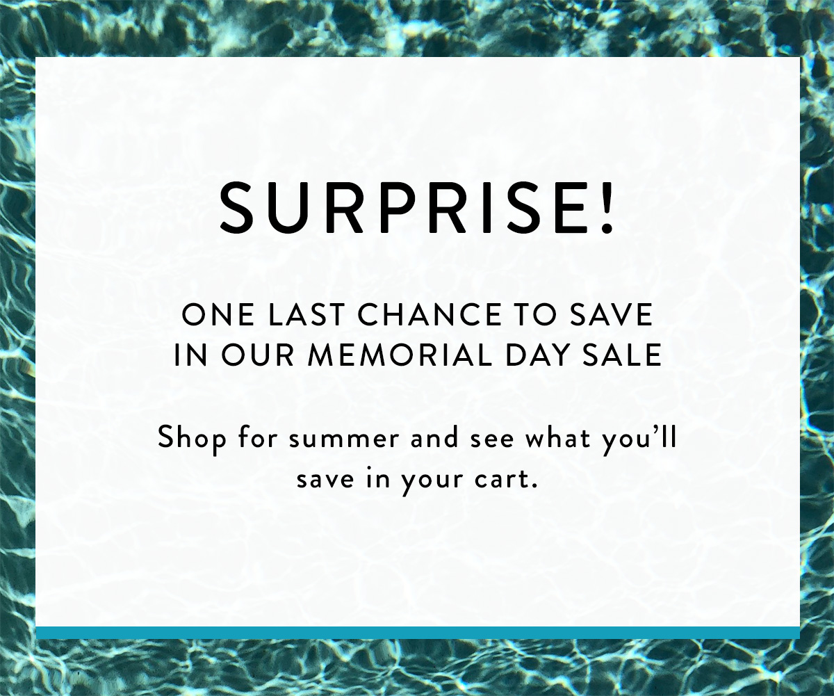 SURPRISE! ONE LAST CHANCE TO SAVE IN OUR MEMORIAL DAY SALE SHOP FOR SUMMER AND SEE WHAT YOU'LL SAVE IN YOUR CART