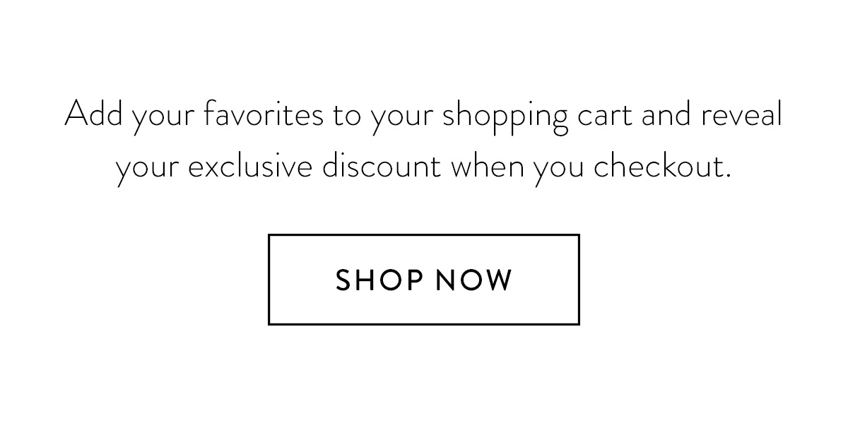 Add your favorites to your shopping cart and reveal your exclusive discount when you checkout. Shop Now >