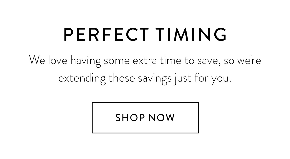 PERFECT TIMING We love having some extra time to save, so we're extending these savings just for you. Shop Now >