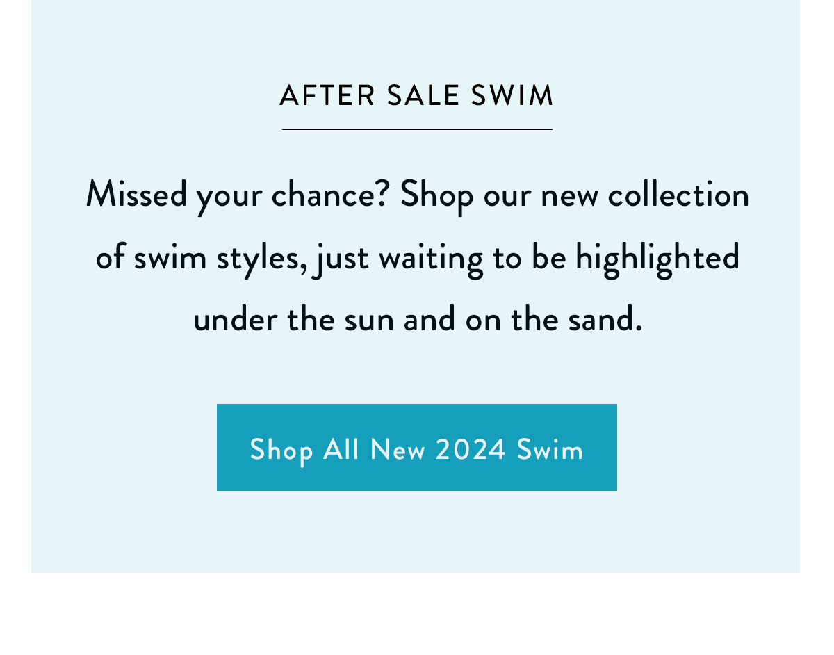 AFTER SALE SWIM Missed your chance? Shop our new collection of swim styles, just waiting to be highlighted under the sun and on the sand. Shop All New 2024 Swim >