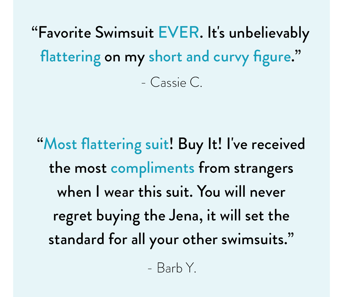 "Favorite Swimsuit EVER. It's unbelievably flattering on my short and curvy figure." - Cassie C. "Most flattering suit! Buy It! I've received the most compliments from strangers when I wear this suit. You will never regret buying the Jena, it will set the standard for all your other swimsuits." - Barb Y.