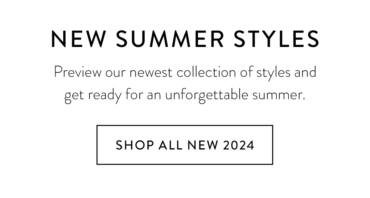 SUMMER 2024 Preview our newest collection of styles and get ready for an unforgettable summer. Shop All New 2024 >