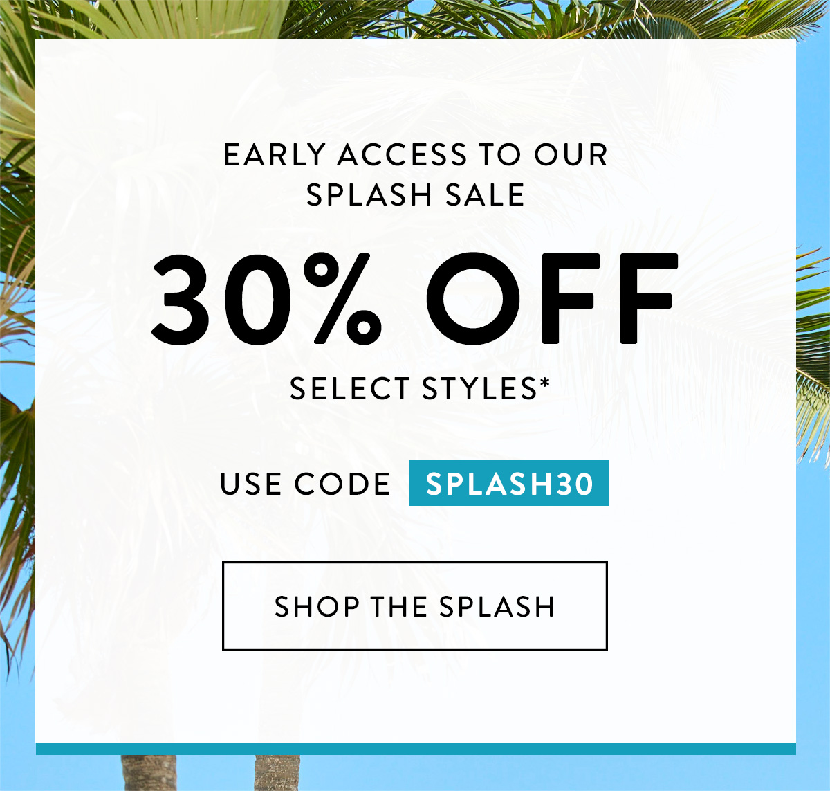 Early Access to our Splash Sale 30% OFF select styles*! USE CODE SPLASH30 Shop the Splash >