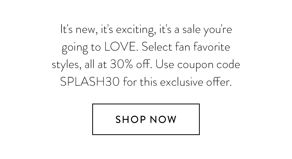 It's new, it's exciting, it's a sale you're going to LOVE. Select fan favorite styles, all at 30% off. Use coupon code SPLASH30 for this exclusive offer. Shop Now >