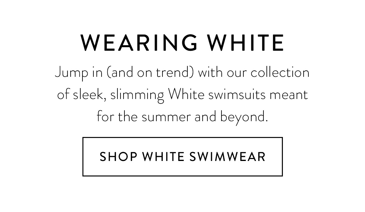 WEARING WHITE Jump in (and on trend) with our collection of sleek, slimming White swimsuits meant for the summer and beyond. Shop White Swimwear >