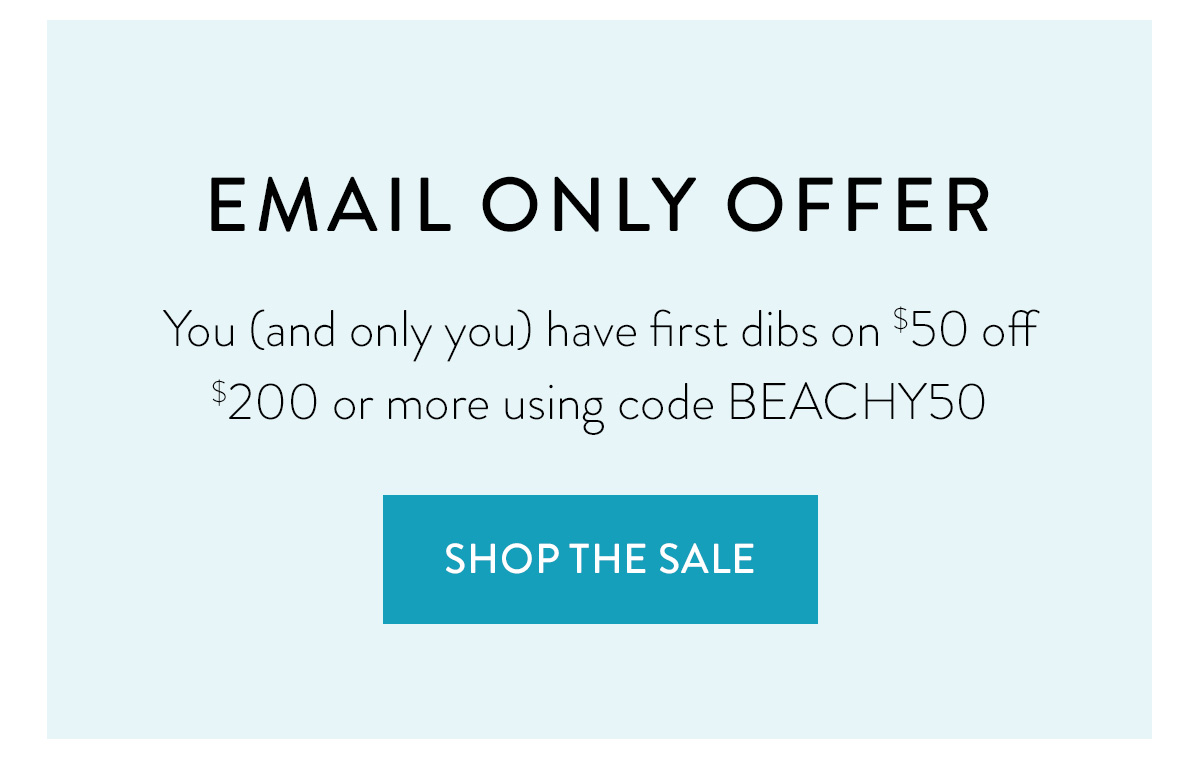 EMAIL ONLY OFFER You (and only you) have first dibs on $50 off $200 or more using code BEACHY50 Shop the Sale >