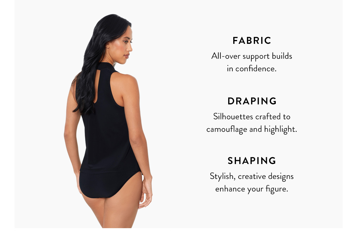 FABRIC All-over support builds in confidence. DRAPING Silhouettes crafted to camouflage and highlight. SHAPING Stylish, creative designs enhance your figure.