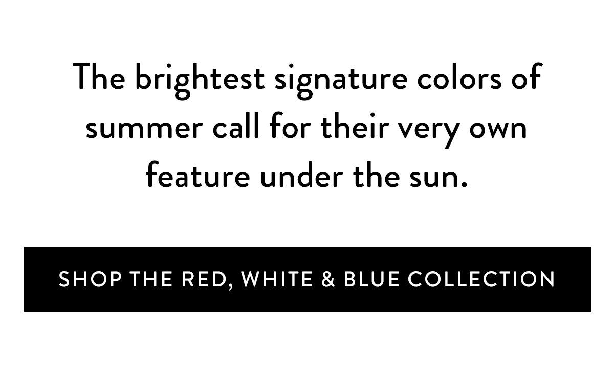 Thr brightest signature colors of summer call for their very own feature under the sun. Shop the Red, White, and Blue Collection >