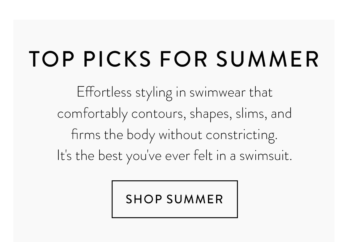 TOP PICKS FOR SUMMER Effortless styling in swimwear that comfortably contours, shapes, slims, and firms the body without constricting. It's the best you've ever felt in a swimsuit. Shop Summer >