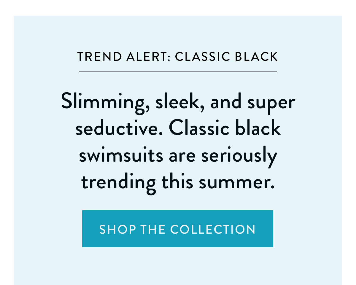 TREND ALERT: CLASSIC BLACK Slimming, sleek, and super seductive. Classic black swimsuits are seriously trending this summer. Shop the Collection >