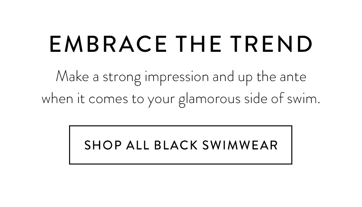 EMBRACE THE TREND Make a strong impression and up the ante when it comes to your glamorous side of swim. Shop All Black Swimwear >