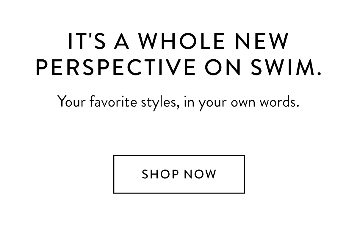 It's a whole new perspective on swim. Your favorite styles, in your own words. Shop Now >