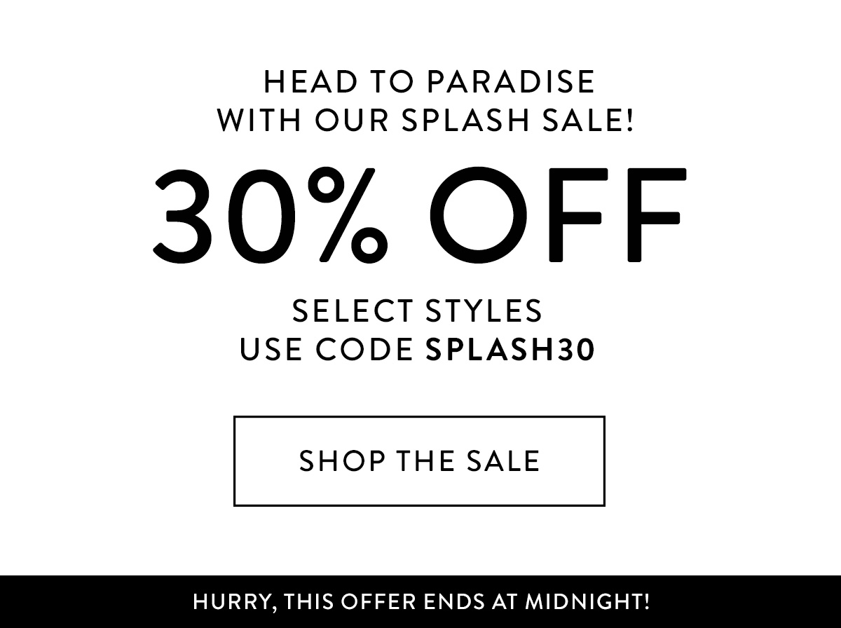 HEAD TO PARADISE with our Splash Sale! 30% off select styles use code SPLASH30 Shop the Sale > HURRY, THIS OFFER ENDS AT MIDNIGHT!