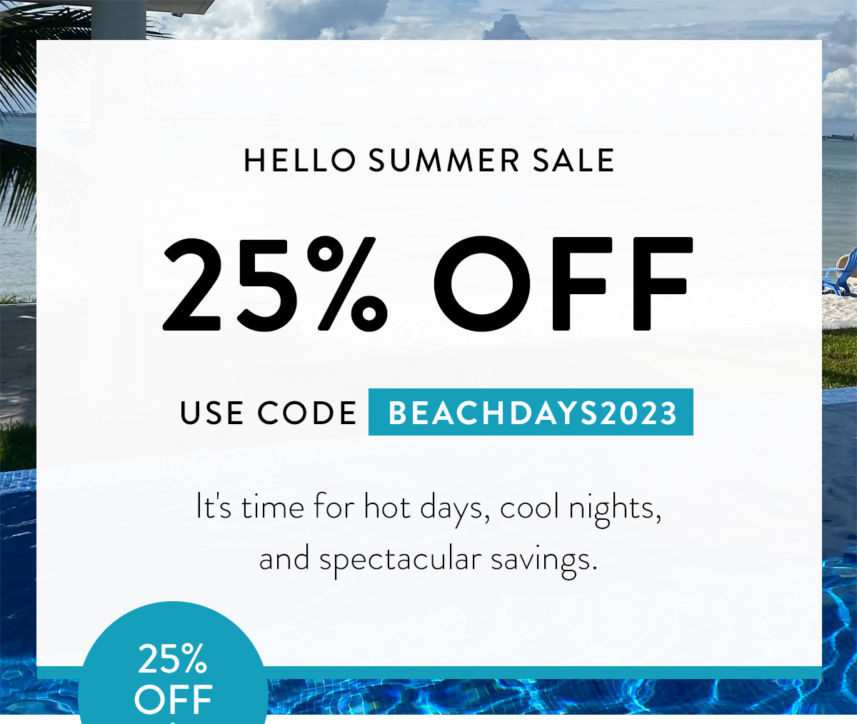 HELLO SUMMER SALE 25% OFF USE CODE BEACHDAYS2023 It's time for hot days, cool nights, and spectacular savings. Badge: 25% OFF!