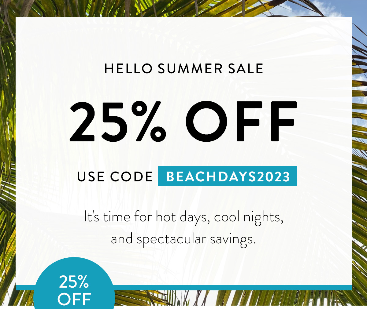 HELLO SUMMER SALE 25% OFF USE CODE BEACHDAYS2023 It's time for hot days, cool nights, and spectacular savings. Badge: 25% OFF!