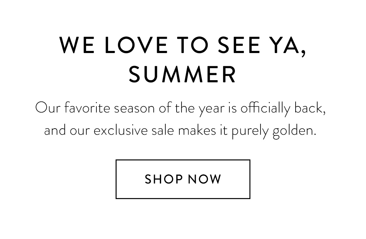 WE LOVE TO SEE YA, SUMMER Our favorite season of the year is officially back, and our exclusive sale makes it purely golden. Shop the Sale >