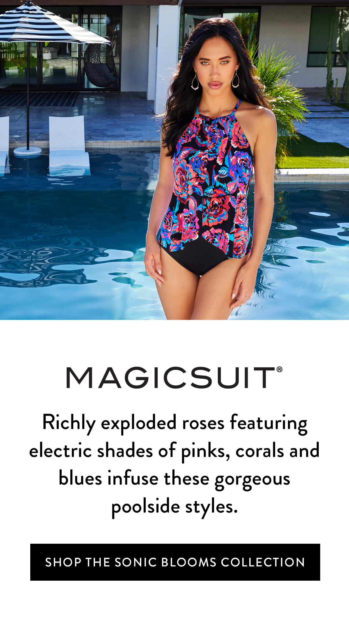 Richly exploded roses featuring electric shades of pinks, corals and blues infuse these gorgeous poolside styles. Shop the Sonic Blooms Collection >