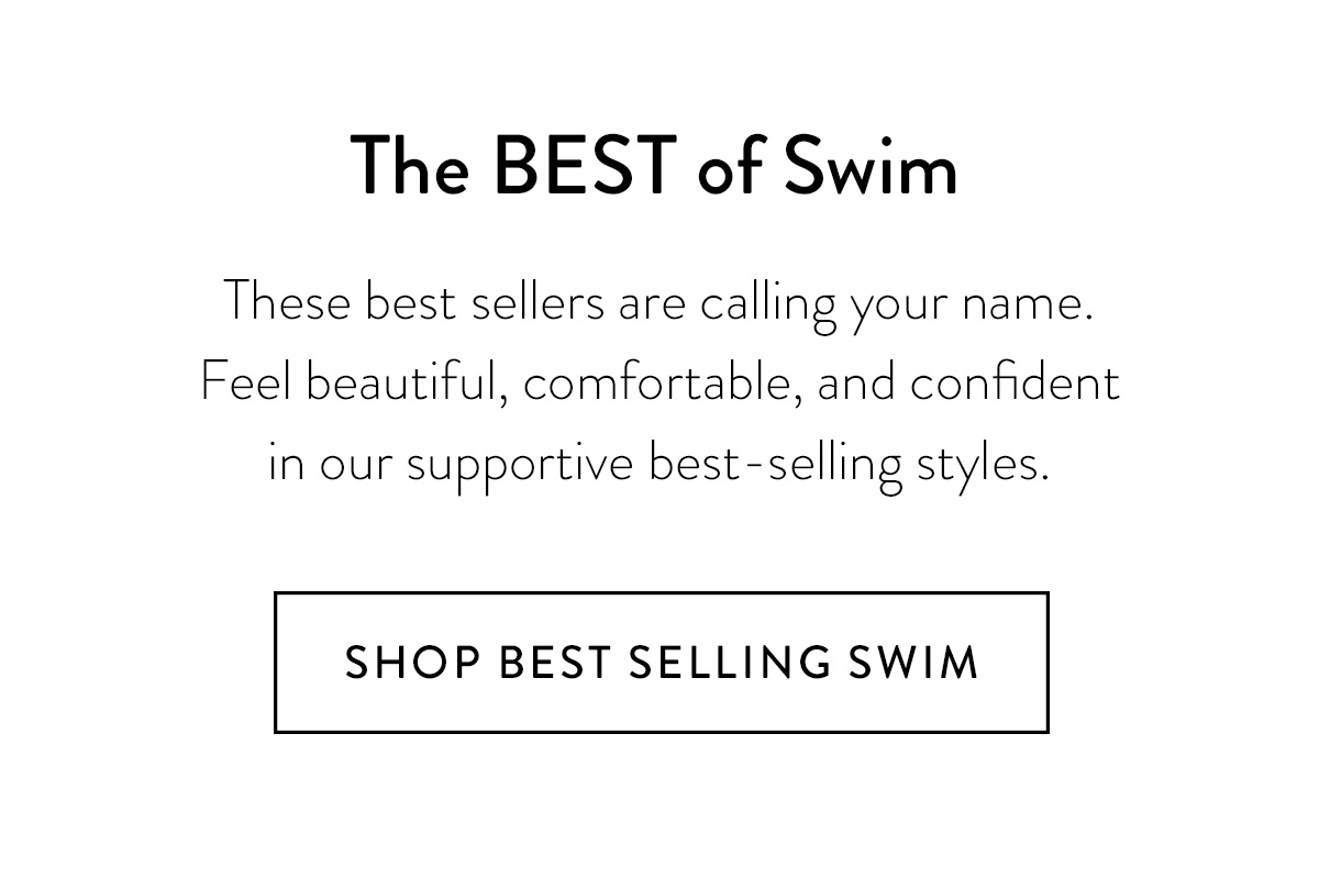 The BEST of Swim These best sellers are calling your name. Feel beautiful, comfortable, and confident in our supportive best-selling styles. Shop Best Selling Swim >