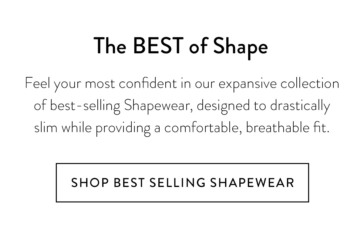 The BEST of Shape Feel your most confident in our expansive collection of best-selling Shapewear, designed to drastically slim while providing a comfortable, breathable fit. Shop Best Selling Shapewear >