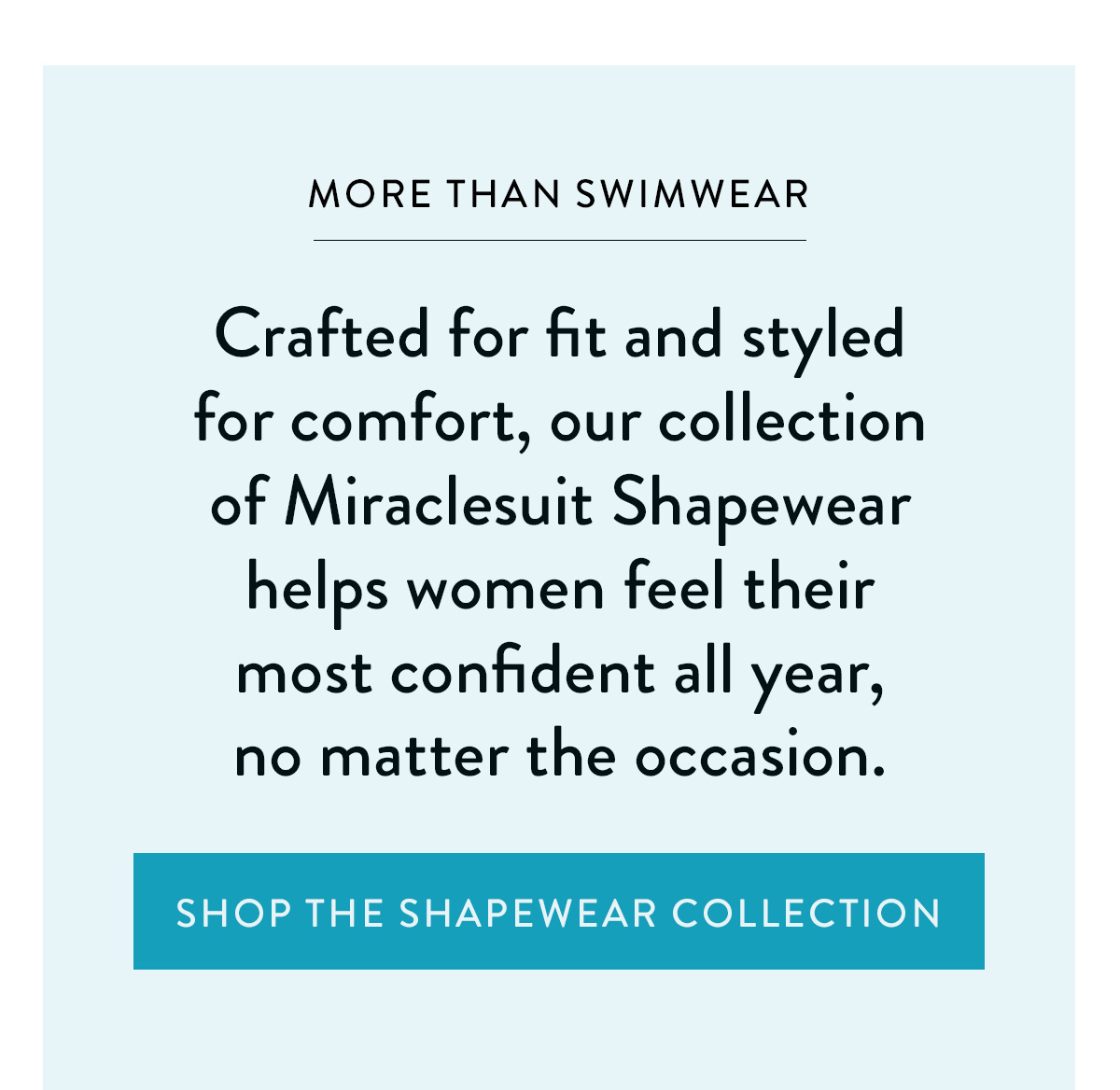 MORE THAN SWIMWEAR Crafted for fit and styled for comfort, our collection of Miraclesuit Shapewear helps women feel their most confident all year, no matter the occasion. Shop the Shapewear Collection >