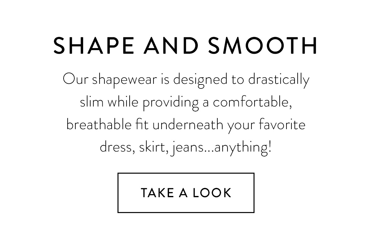 SHAPE AND SMOOTH Our shapewear is designed to drastically slim while providing a comfortable, breathable fit underneath your favorite dress, skirt, jeans...anything! Take A Look >