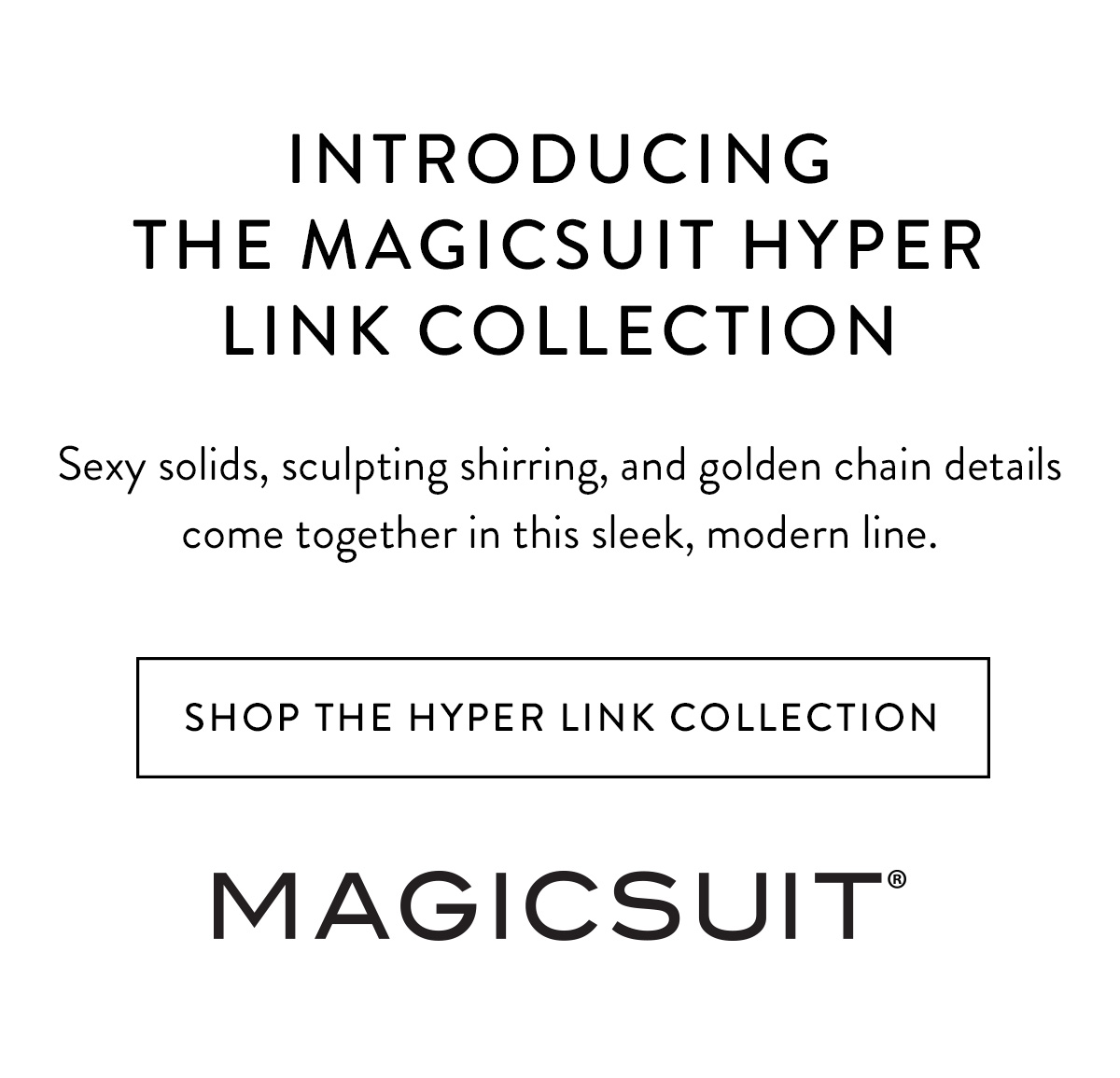 INTRODUCING THE MAGICSUIT HYPER LINK COLLECTION Sexy solids, sculpting shirring, and golden chain details come together in this sleek, modern line. Shop the Hyper Link Collection >