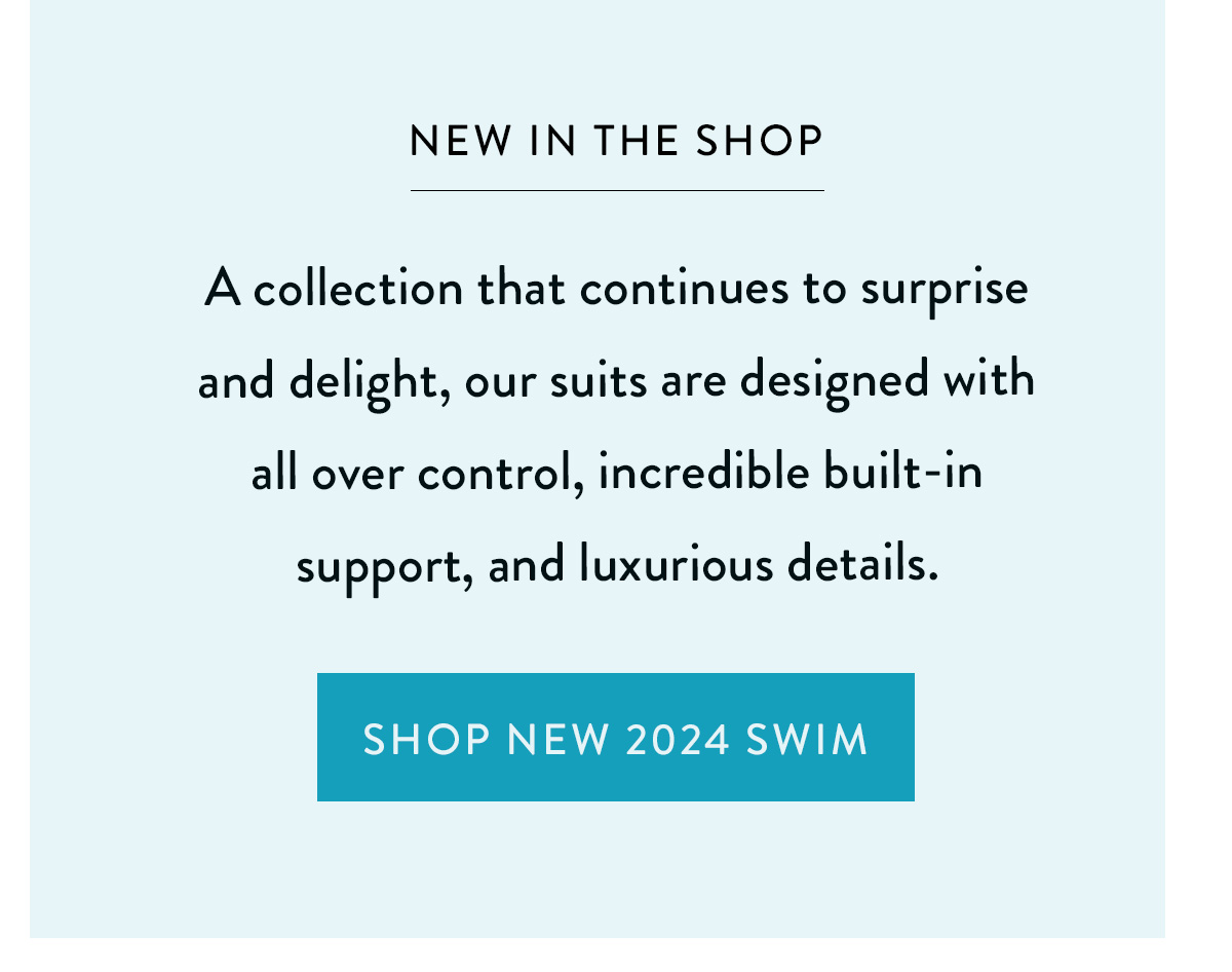 NEW IN THE SHOP A collection that continues to surprise and delight, our suits are designed with allover control, incredible built-in support, and luxurious details. Shop New 2024 Swim >