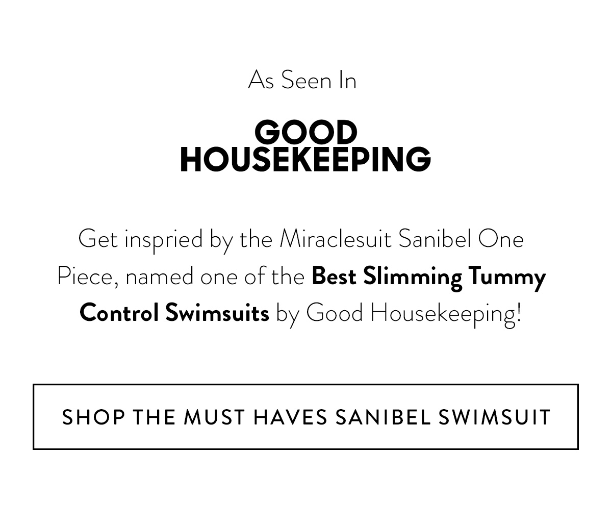 AS SEEN IN [*include Good Housekeeping logo*] Get inspried by the Miraclesuit Sanibel One Piece, named one of the Best Slimming Tummy Control Swimsuits by Good Housekeeping!