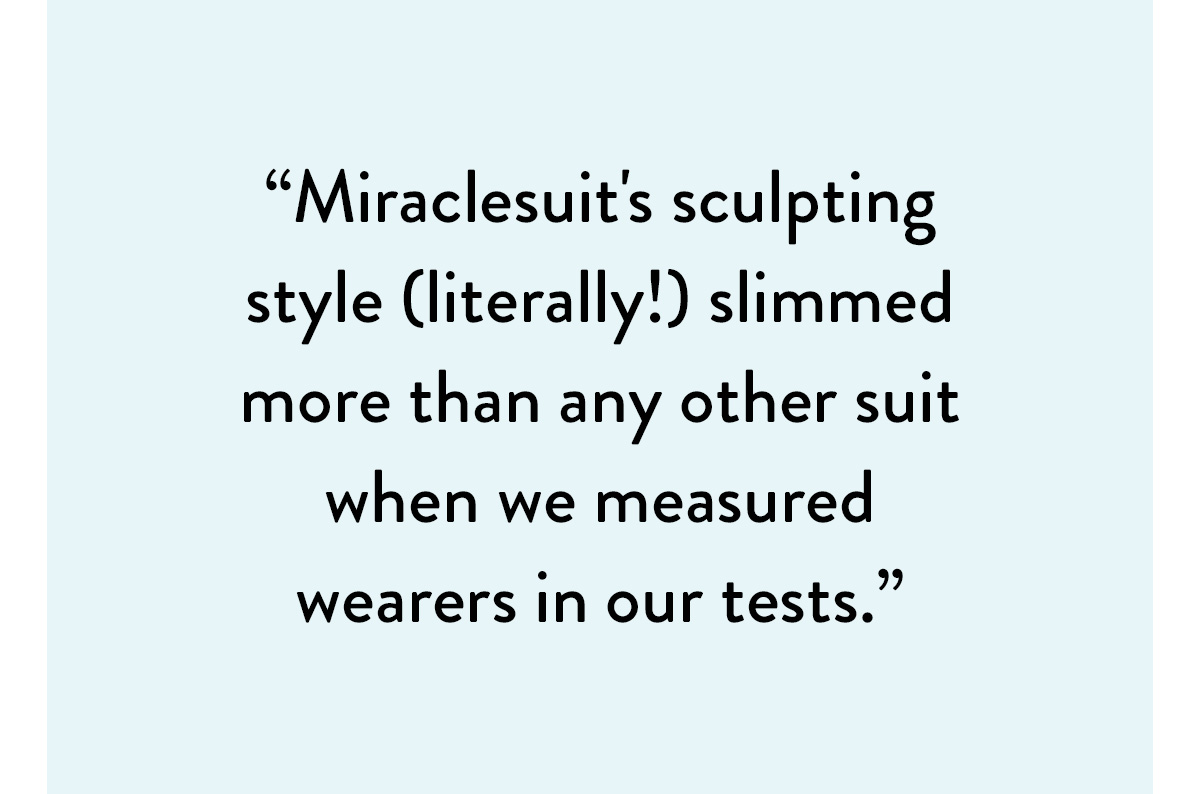 "Miraclesuit's sculpting style (literally!) slimmed more than any other suit when we measured wearers in our tests." Shop the Must Haves Sanibel Swimsuit >