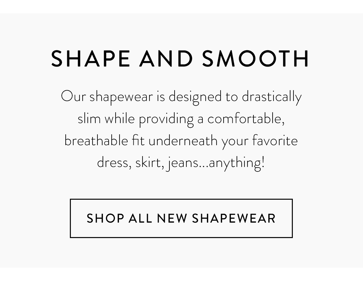 SHAPE AND SMOOTH Our shapewear is designed to drastically slim while providing a comfortable, breathable fit underneath your favorite dress, skirt, jeans...anything! Shop All New Shapewear >