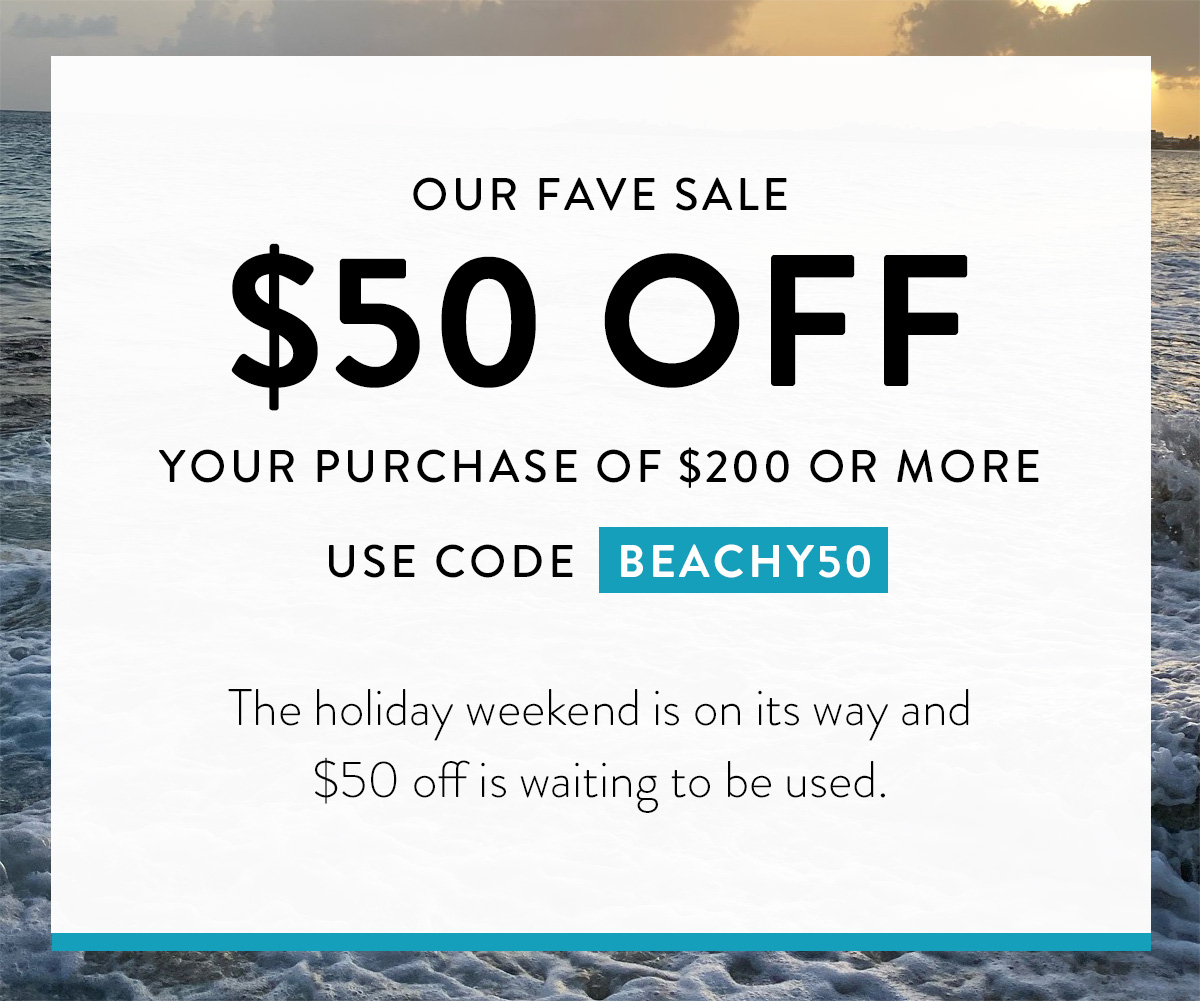 OUR FAVE SALE $50 OFF YOUR PURCHASE OF $200 OR MORE USE CODE BEACHY50 The holiday weekend is on its way and $50 off is waiting to be used. Badge: Exclusive Savings