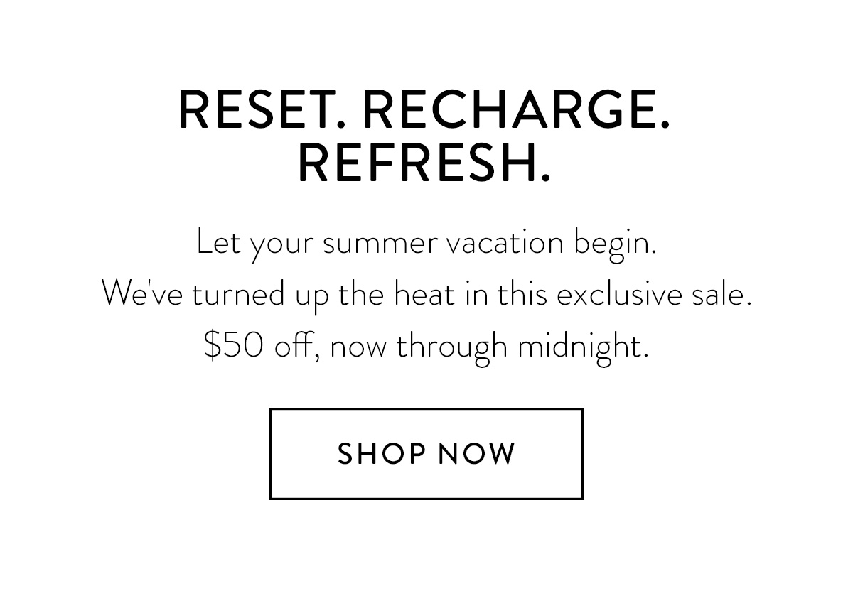 RESET. RECHARGE. REFRESH. Let your summer vacation begin. We've turned up the heat in this exclusive sale. $50 off, now through midnight. Shop Now >