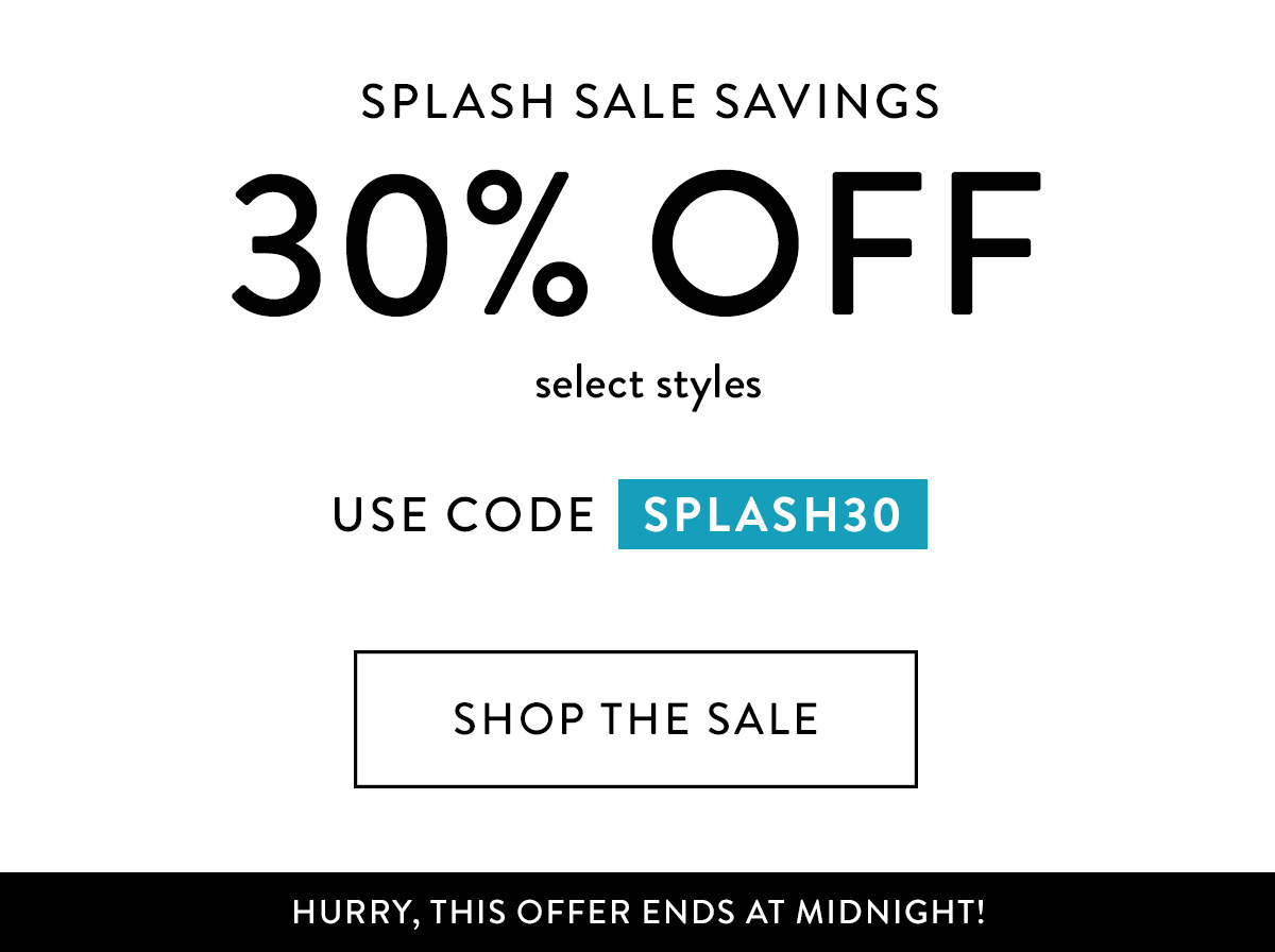 SPLASH SALE SAVINGS 30% off select styles use code SPLASH30 HURRY, THIS OFFER ENDS AT MIDNIGHT!