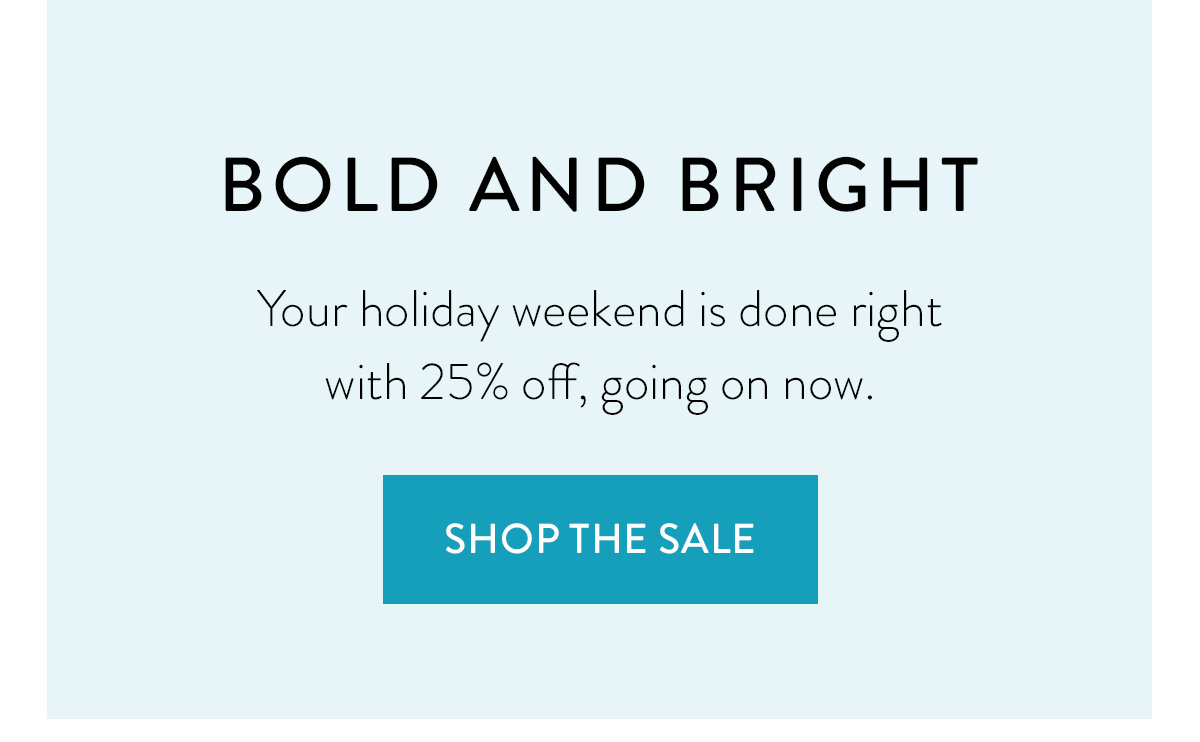 BOLD AND BRIGHT Your holiday weekend is done right with 25% off, going on now. Shop the Sale >