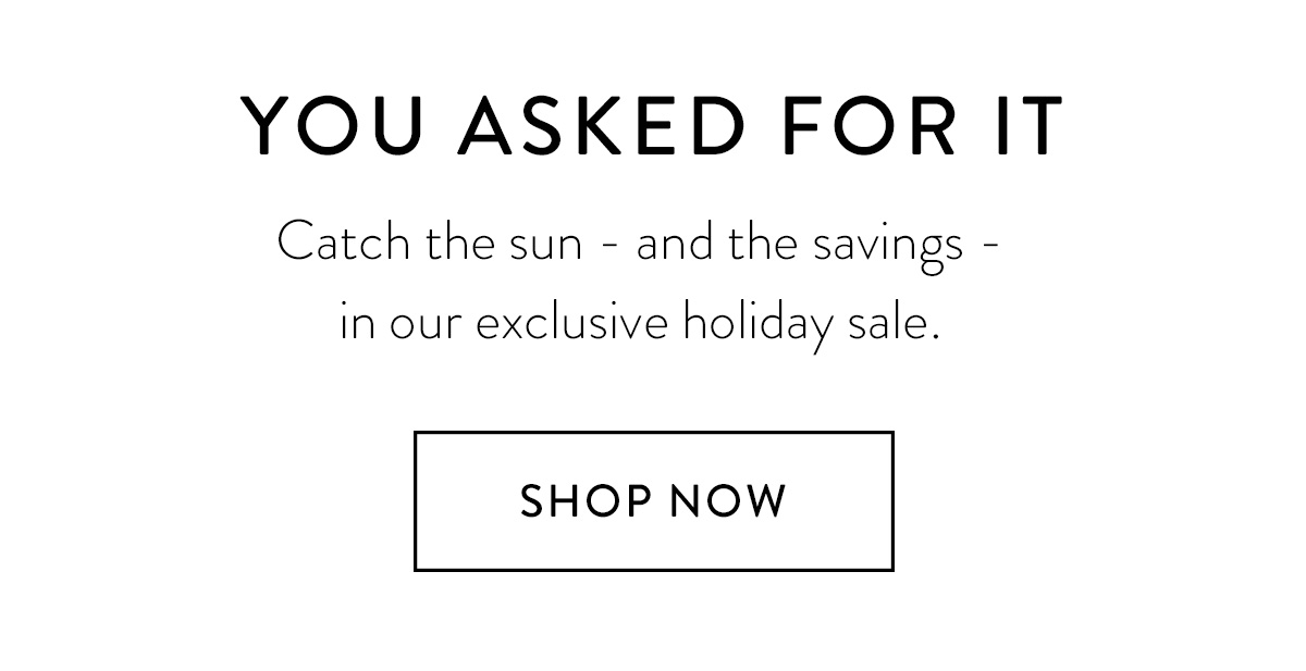 YOU ASKED FOR IT Catch the sun - and the savings - in our exclusive holiday sale. Shop Now >