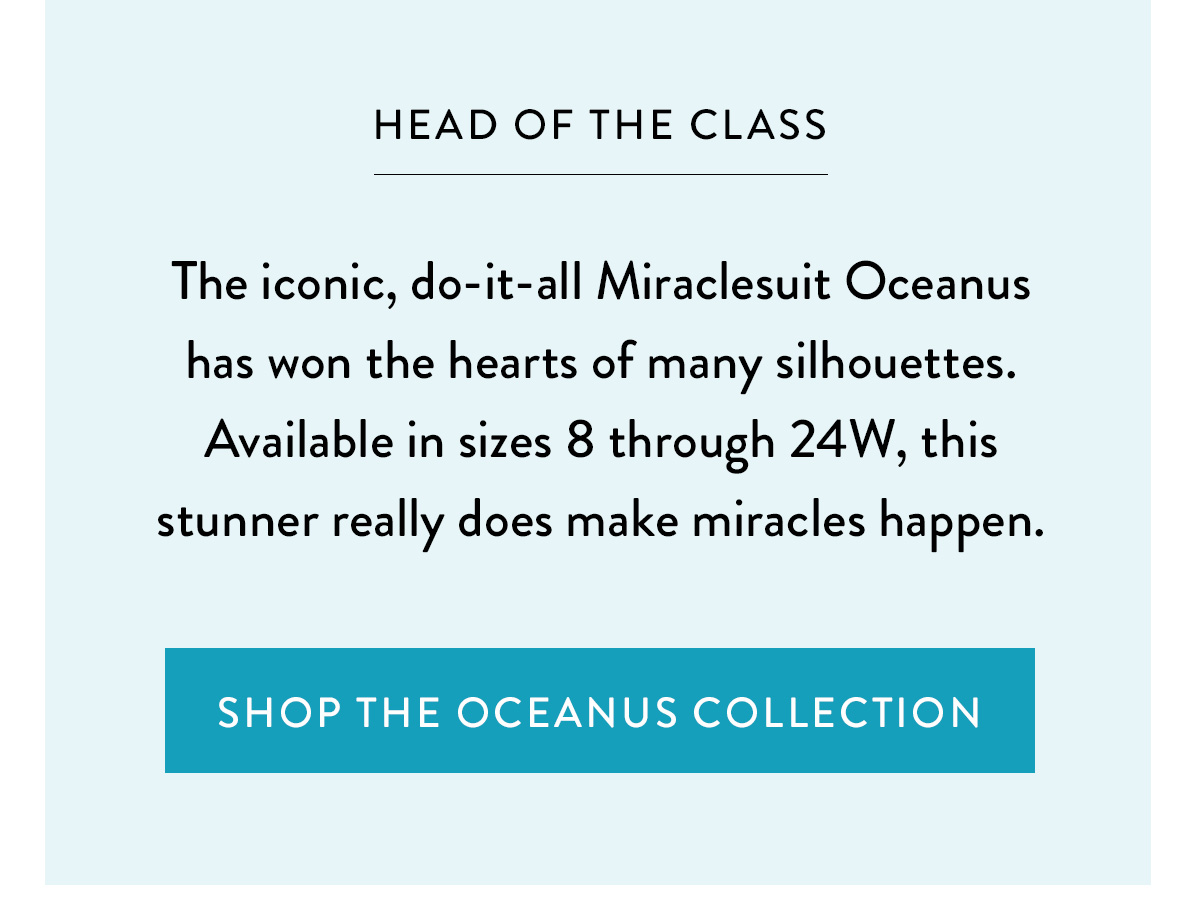 HEAD OF THE CLASS The iconic, do-it-all Miraclesuit Oceanus has won the hearts of many silhouettes. Available in sizes 8 through 24W, this stunner really does make miracles happen. Shop the Oceanus Collection >