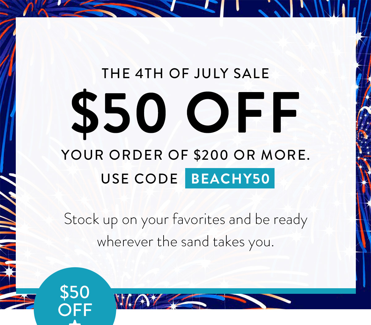 THE 4TH OF JULY SALE $50 OFF YOUR ORDER OF $200 OR MORE. USE CODE BEACHY50 Stock up on your favorites and be ready wherever the sand takes you. Badge: $50 OFF