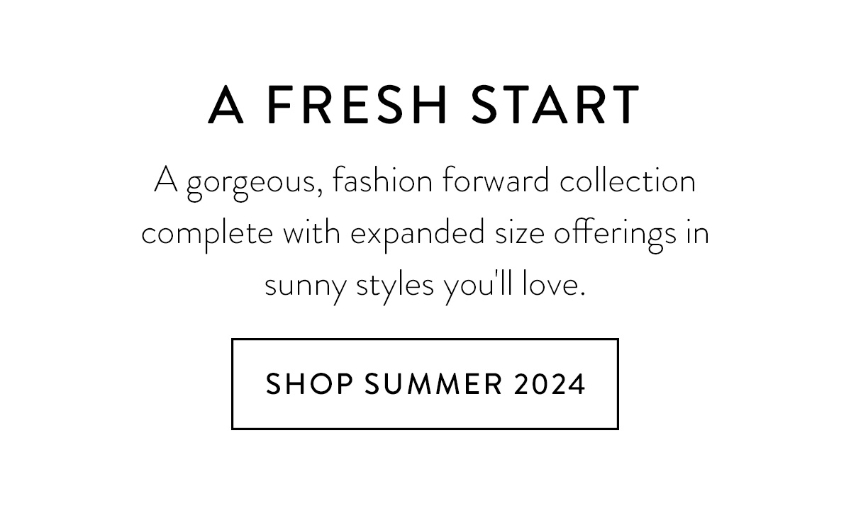 A FRESH START A gorgeous, fashion forward collection complete with expanded size offerings in sunny styles you'll love. Shop Summer 2024 >