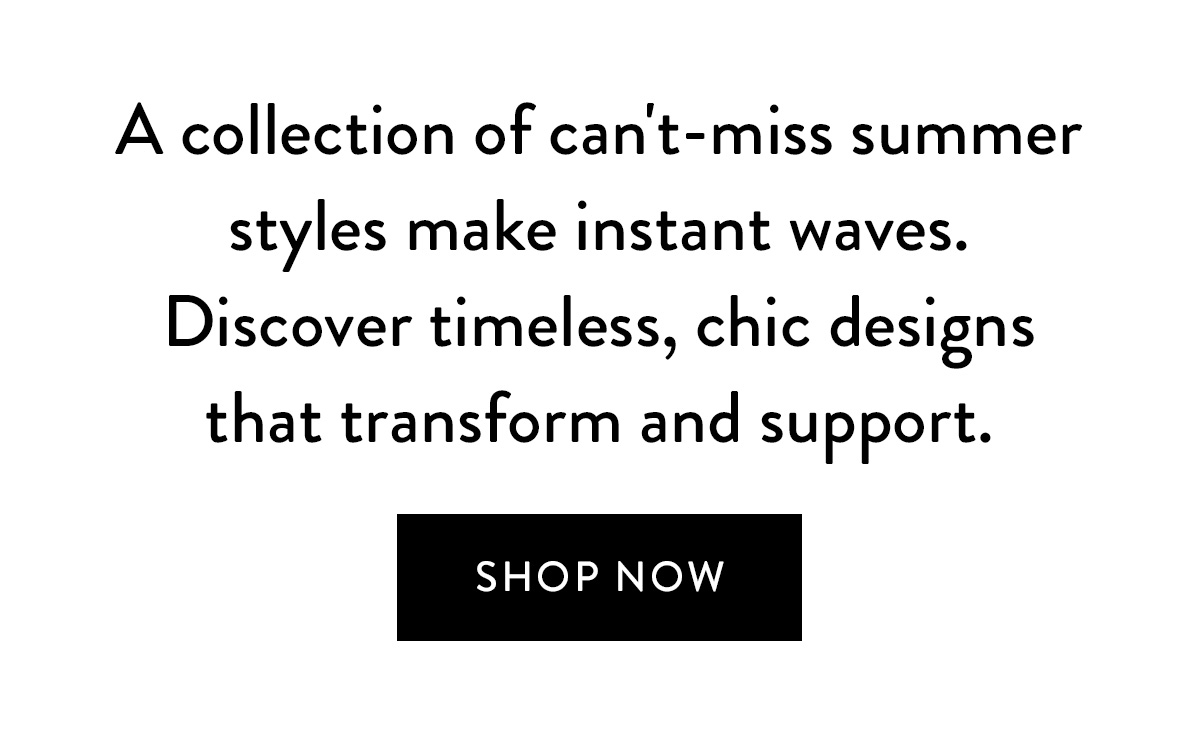 A collection of can't-miss summer styles make instant waves. Discover timeless, chic designs that transform and support. Shop Now >