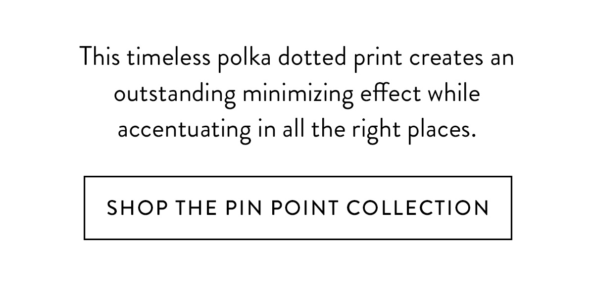 The timeless print of polka-dots creates an outstanding minimizing effect while accentuating in all the right places. Shop the Pin Point Collection >