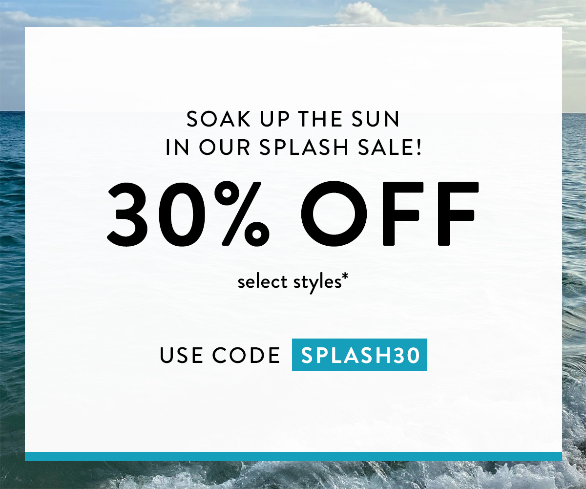 Soak up the sun in our Splash Sale! 30% OFF select styles* use code SPLASH30