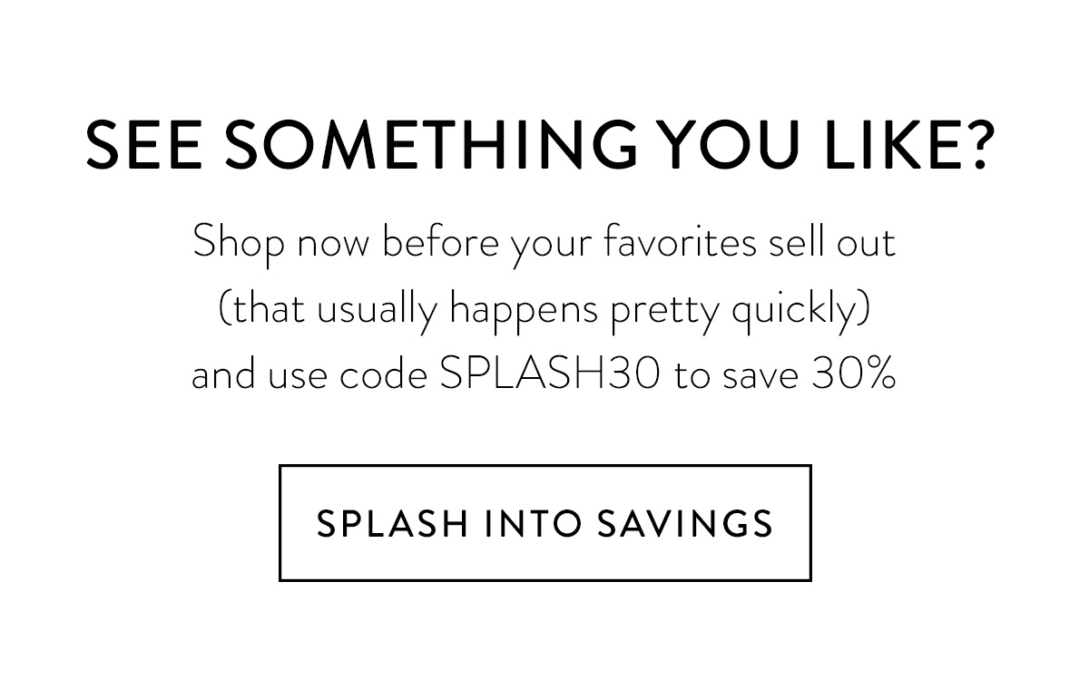 See something you like? Shop now before your favorites sell out (that usually happens pretty quickly) and use code SPLASH30 to save 30% Splash into Savings >