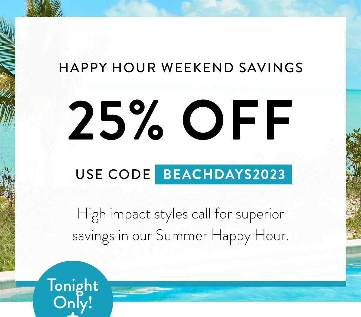 HAPPY HOUR WEEKEND SAVINGS 25% OFF use code BEACHDAYS2023 High impact styles call for superior savings in our Summer Happy Hour. Badge: Tonight Only!