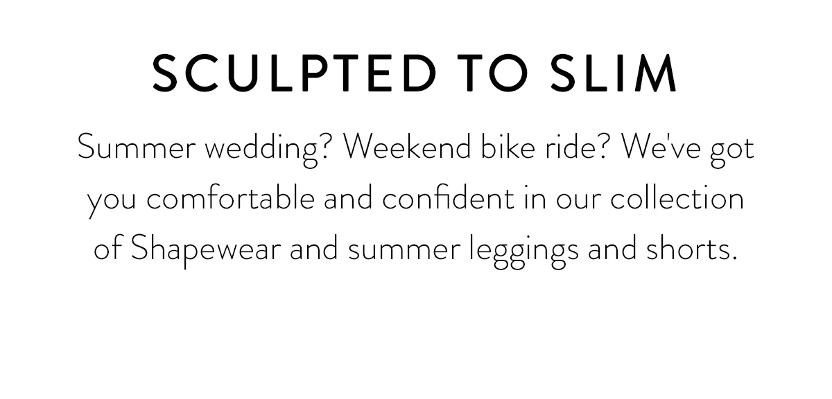 SCULPTED TO SLIM Summer wedding? Weekend bike ride? We've got you comfortable and confident in our collection of Shapewear and summer leggings and shorts.