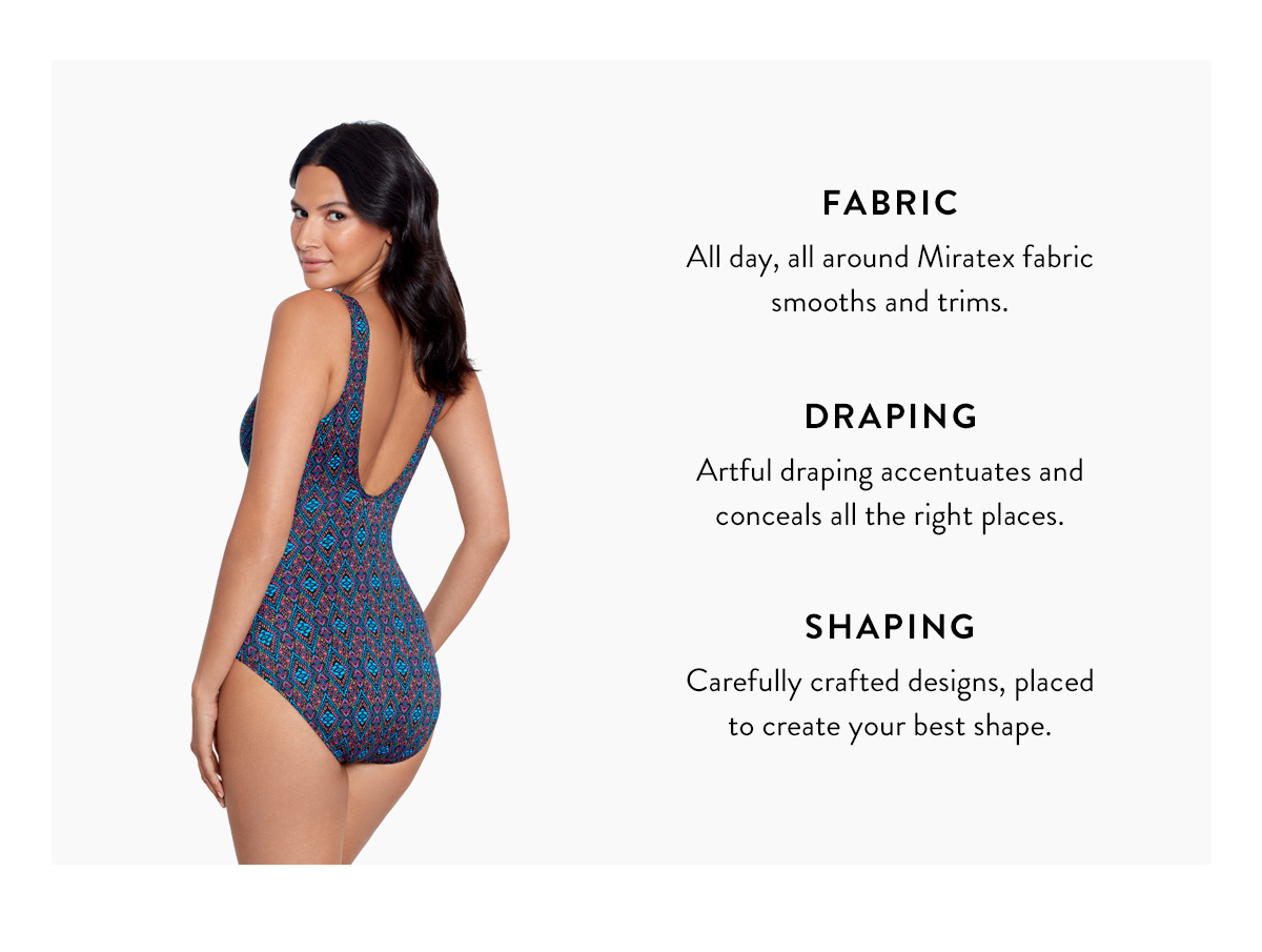 FABRIC All-over, all-day comfortable support like no other swimsuit. DRAPING Flowy details and mid-shirring instantly trim and conceal. SHAPING Carefully crafted designs, necklines, and straps create your shape.