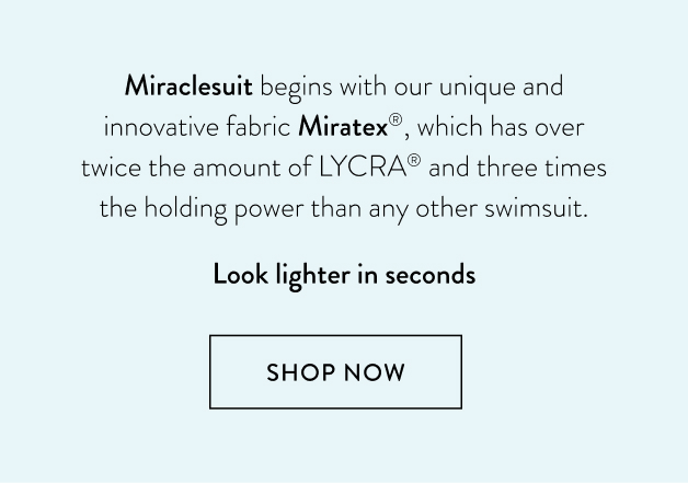 Miraclesuit begins with our unique and innovative fabric Miratex®, which has over twice the amount of LYCRA® and three times the holding power than any other swimsuit. Look lighter in seconds!