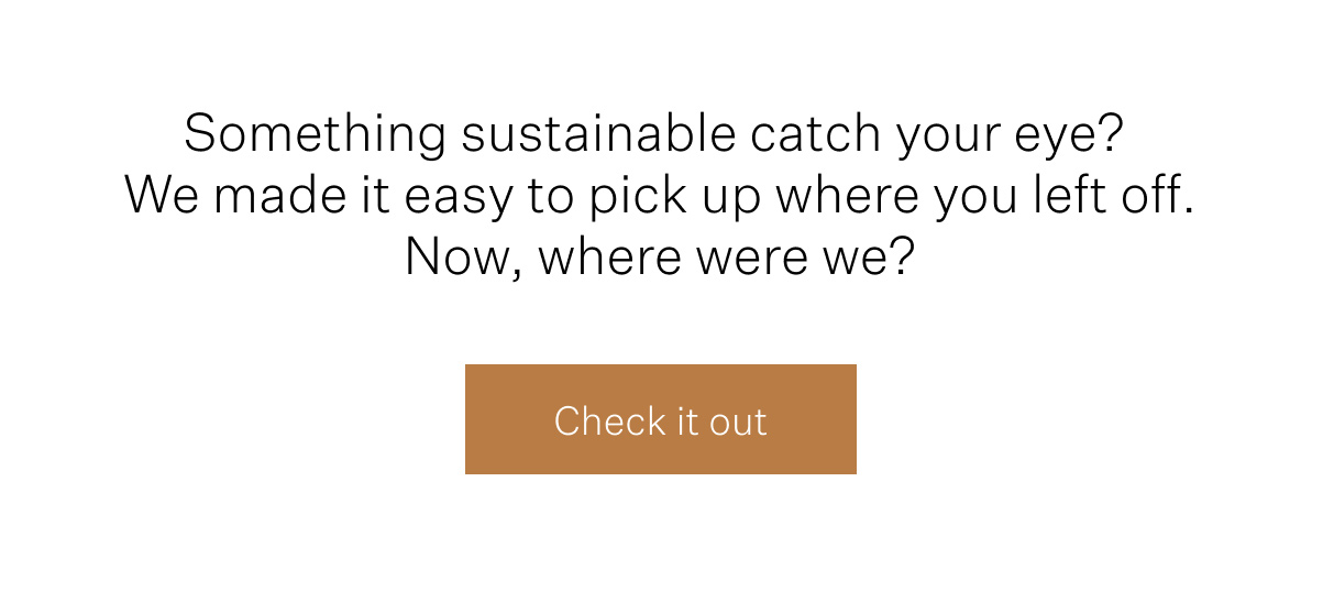 Something sustainable catch your eye? We made it easy to pick up where you left off. Now, where were we? Check it out