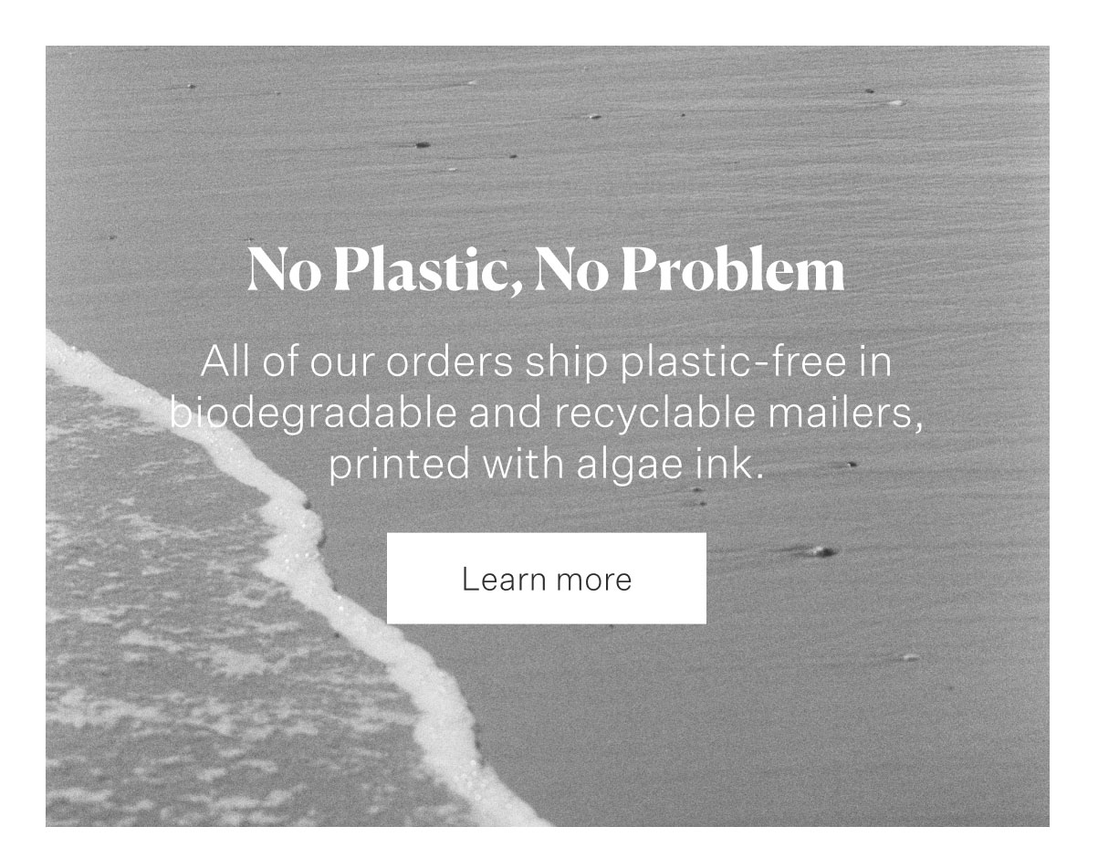 No Plastic, No Problem. All of our orders ship plastic-free in biodegradable and recyclable mailers, printed with algae ink. Learn more