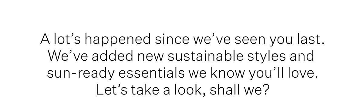 A lot's happened since we've see you last. We've added new sustainable styles and sun-ready essentials we know you'll love. Let's take a look, shall we?